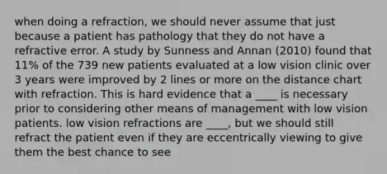 when doing a refraction, we should never assume that just because a patient has pathology that they do not have a refractive error. A study by Sunness and Annan (2010) found that 11% of the 739 new patients evaluated at a low vision clinic over 3 years were improved by 2 lines or more on the distance chart with refraction. This is hard evidence that a ____ is necessary prior to considering other means of management with low vision patients. low vision refractions are ____, but we should still refract the patient even if they are eccentrically viewing to give them the best chance to see