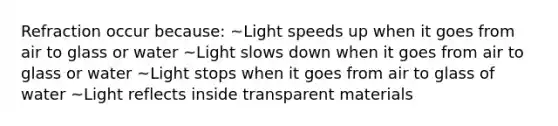 Refraction occur because: ~Light speeds up when it goes from air to glass or water ~Light slows down when it goes from air to glass or water ~Light stops when it goes from air to glass of water ~Light reflects inside transparent materials