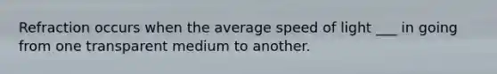 Refraction occurs when the average speed of light ___ in going from one transparent medium to another.