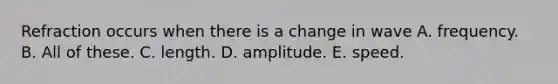 Refraction occurs when there is a change in wave A. frequency. B. All of these. C. length. D. amplitude. E. speed.