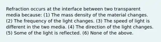 Refraction occurs at the interface between two transparent media because: (1) The mass density of the material changes. (2) The frequency of the light changes. (3) The speed of light is different in the two media. (4) The direction of the light changes. (5) Some of the light is reflected. (6) None of the above.