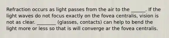 Refraction occurs as light passes from the air to the ______. If the light waves do not focus exactly on the fovea centralis, vision is not as clear. ________ (glasses, contacts) can help to bend the light more or less so that is will converge ar the fovea centralis.