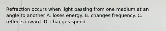 Refraction occurs when light passing from one medium at an angle to another A. loses energy. B. changes frequency. C. reflects inward. D. changes speed.