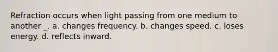 Refraction occurs when light passing from one medium to another _. a. changes frequency. b. changes speed. c. loses energy. d. reflects inward.