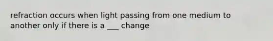 refraction occurs when light passing from one medium to another only if there is a ___ change