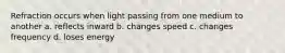 Refraction occurs when light passing from one medium to another a. reflects inward b. changes speed c. changes frequency d. loses energy