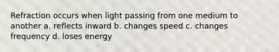 Refraction occurs when light passing from one medium to another a. reflects inward b. changes speed c. changes frequency d. loses energy