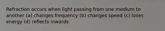 Refraction occurs when light passing from one medium to another (a) changes frequency (b) changes speed (c) loses energy (d) reflects inwards