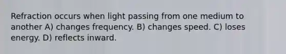 Refraction occurs when light passing from one medium to another A) changes frequency. B) changes speed. C) loses energy. D) reflects inward.