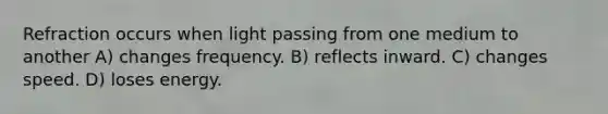 Refraction occurs when light passing from one medium to another A) changes frequency. B) reflects inward. C) changes speed. D) loses energy.