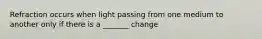 Refraction occurs when light passing from one medium to another only if there is a _______ change