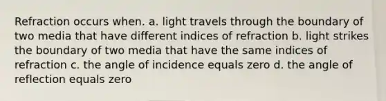 Refraction occurs when. a. light travels through the boundary of two media that have different indices of refraction b. light strikes the boundary of two media that have the same indices of refraction c. the angle of incidence equals zero d. the angle of reflection equals zero