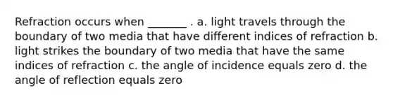 Refraction occurs when _______ . a. light travels through the boundary of two media that have different indices of refraction b. light strikes the boundary of two media that have the same indices of refraction c. the angle of incidence equals zero d. the angle of reflection equals zero