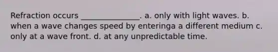 Refraction occurs _______________. a. only with light waves. b. when a wave changes speed by enteringa a different medium c. only at a wave front. d. at any unpredictable time.