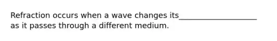 Refraction occurs when a wave changes its____________________ as it passes through a different medium.