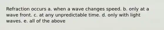 Refraction occurs a. when a wave changes speed. b. only at a wave front. c. at any unpredictable time. d. only with light waves. e. all of the above