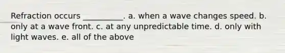 Refraction occurs __________. a. when a wave changes speed. b. only at a wave front. c. at any unpredictable time. d. only with light waves. e. all of the above