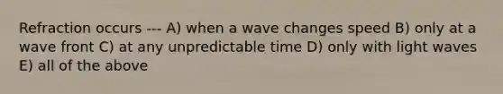 Refraction occurs --- A) when a wave changes speed B) only at a wave front C) at any unpredictable time D) only with light waves E) all of the above