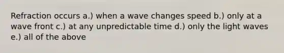 Refraction occurs a.) when a wave changes speed b.) only at a wave front c.) at any unpredictable time d.) only the light waves e.) all of the above