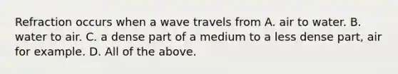 Refraction occurs when a wave travels from A. air to water. B. water to air. C. a dense part of a medium to a less dense part, air for example. D. All of the above.