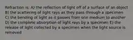 Refraction is: A) the reflection of light off of a surface of an object B) the scattering of light rays as they pass through a specimen C) the bending of light as it passes from one medium to another D) the complete absorption of light rays by a specimen E) the release of light collected by a specimen when the light source is removed