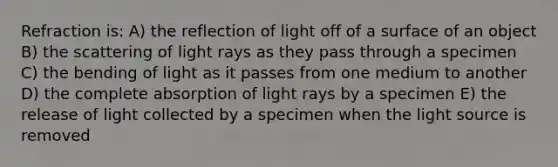 Refraction is: A) the reflection of light off of a surface of an object B) the scattering of light rays as they pass through a specimen C) the bending of light as it passes from one medium to another D) the complete absorption of light rays by a specimen E) the release of light collected by a specimen when the light source is removed