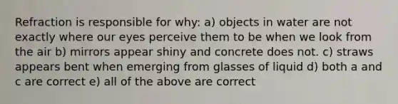 Refraction is responsible for why: a) objects in water are not exactly where our eyes perceive them to be when we look from the air b) mirrors appear shiny and concrete does not. c) straws appears bent when emerging from glasses of liquid d) both a and c are correct e) all of the above are correct