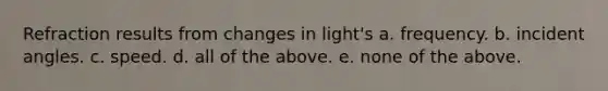 Refraction results from changes in light's a. frequency. b. incident angles. c. speed. d. all of the above. e. none of the above.