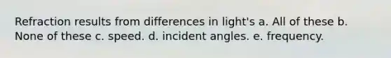 Refraction results from differences in light's a. All of these b. None of these c. speed. d. incident angles. e. frequency.