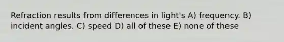 Refraction results from differences in light's A) frequency. B) incident angles. C) speed D) all of these E) none of these