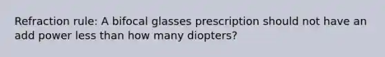 Refraction rule: A bifocal glasses prescription should not have an add power less than how many diopters?