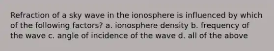 Refraction of a sky wave in the ionosphere is influenced by which of the following factors? a. ionosphere density b. frequency of the wave c. angle of incidence of the wave d. all of the above