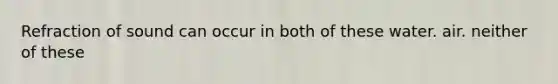 Refraction of sound can occur in both of these water. air. neither of these