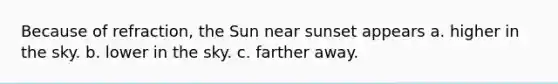 Because of refraction, the Sun near sunset appears a. higher in the sky. b. lower in the sky. c. farther away.