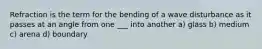 Refraction is the term for the bending of a wave disturbance as it passes at an angle from one ___ into another a) glass b) medium c) arena d) boundary