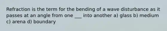 Refraction is the term for the bending of a wave disturbance as it passes at an angle from one ___ into another a) glass b) medium c) arena d) boundary