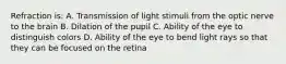 Refraction is: A. Transmission of light stimuli from the optic nerve to the brain B. Dilation of the pupil C. Ability of the eye to distinguish colors D. Ability of the eye to bend light rays so that they can be focused on the retina