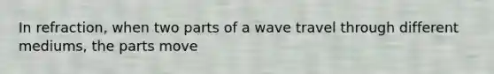 In refraction, when two parts of a wave travel through different mediums, the parts move