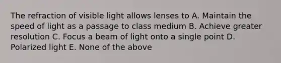 The refraction of visible light allows lenses to A. Maintain the speed of light as a passage to class medium B. Achieve greater resolution C. Focus a beam of light onto a single point D. Polarized light E. None of the above