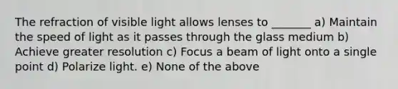 The refraction of visible light allows lenses to _______ a) Maintain the speed of light as it passes through the glass medium b) Achieve greater resolution c) Focus a beam of light onto a single point d) Polarize light. e) None of the above