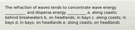 The refraction of waves tends to concentrate wave energy ___________ and disperse energy __________ a. along coasts; behind breakwaters b. on headlands; in bays c. along coasts; in bays d. in bays; on headlands e. along coasts; on headlands