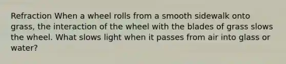 Refraction When a wheel rolls from a smooth sidewalk onto grass, the interaction of the wheel with the blades of grass slows the wheel. What slows light when it passes from air into glass or water?