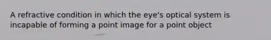 A refractive condition in which the eye's optical system is incapable of forming a point image for a point object