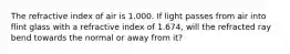 The refractive index of air is 1.000. If light passes from air into flint glass with a refractive index of 1.674, will the refracted ray bend towards the normal or away from it?