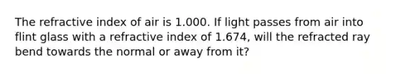 The refractive index of air is 1.000. If light passes from air into flint glass with a refractive index of 1.674, will the refracted ray bend towards the normal or away from it?