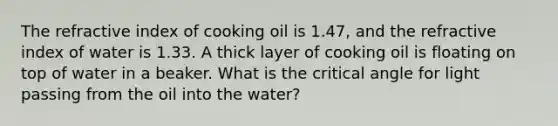 The refractive index of cooking oil is 1.47, and the refractive index of water is 1.33. A thick layer of cooking oil is floating on top of water in a beaker. What is the critical angle for light passing from the oil into the water?