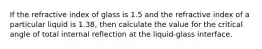 If the refractive index of glass is 1.5 and the refractive index of a particular liquid is 1.38, then calculate the value for the critical angle of total internal reflection at the liquid-glass interface.