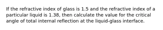 If the refractive index of glass is 1.5 and the refractive index of a particular liquid is 1.38, then calculate the value for the critical angle of total internal reflection at the liquid-glass interface.