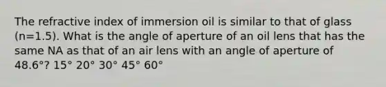 The refractive index of immersion oil is similar to that of glass (n=1.5). What is the angle of aperture of an oil lens that has the same NA as that of an air lens with an angle of aperture of 48.6°? 15° 20° 30° 45° 60°