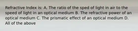 Refractive Index is: A. The ratio of the sped of light in air to the speed of light in an optical medium B. The refractive power of an optical medium C. The prismatic effect of an optical medium D. All of the above